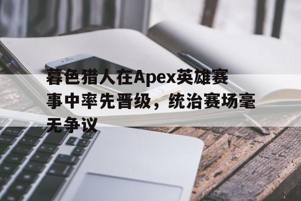 杏彩体育官网入口-暮色猎人在Apex英雄赛事中率先晋级，统治赛场毫无争议的简单介绍