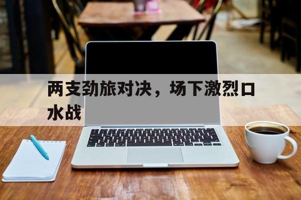 杏彩体育官网-包含两支劲旅对决，场下激烈口水战的词条
