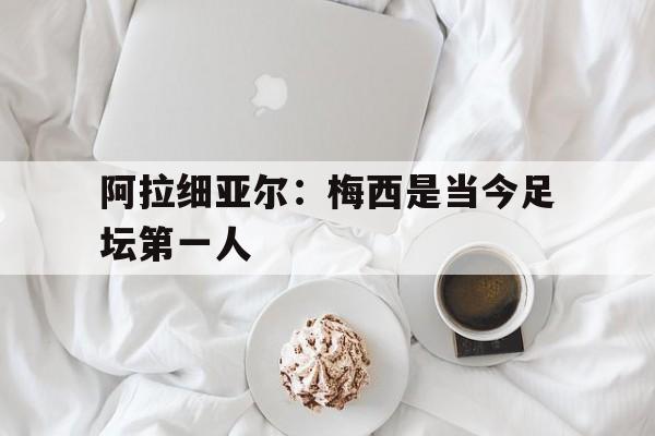杏彩体育app-关于阿拉细亚尔：梅西是当今足坛第一人的信息
